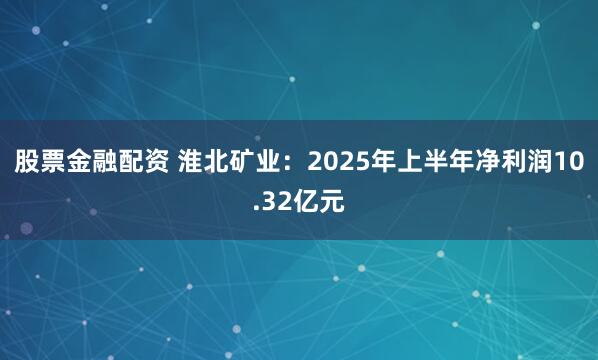 股票金融配资 淮北矿业：2025年上半年净利润10.32亿元