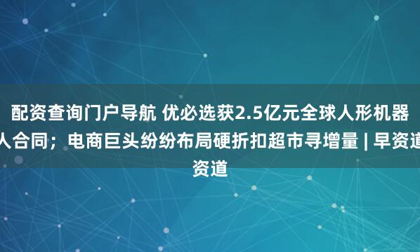 配资查询门户导航 优必选获2.5亿元全球人形机器人合同；电商巨头纷纷布局硬折扣超市寻增量 | 早资道