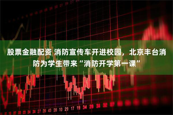 股票金融配资 消防宣传车开进校园，北京丰台消防为学生带来“消防开学第一课”