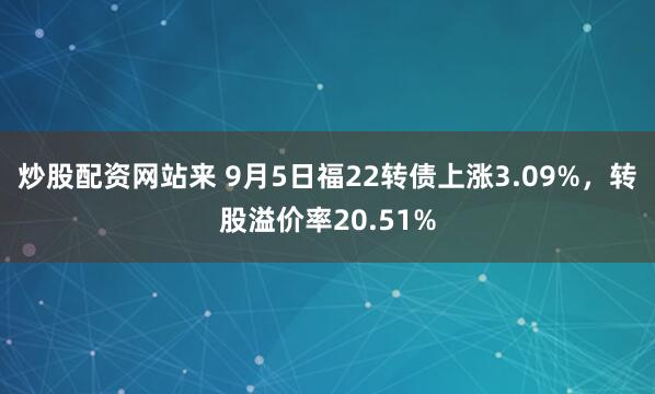 炒股配资网站来 9月5日福22转债上涨3.09%，转股溢价率20.51%
