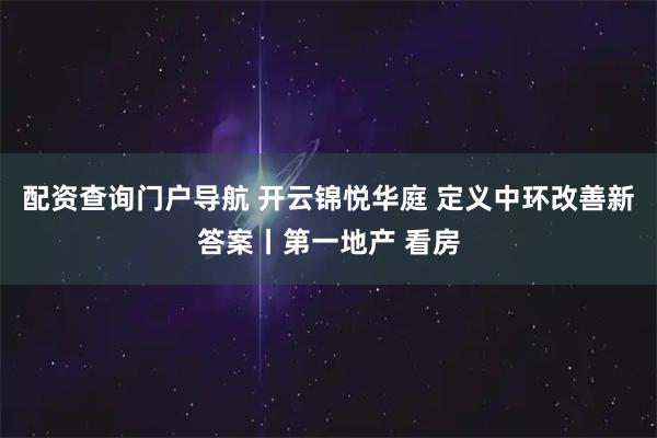 配资查询门户导航 开云锦悦华庭 定义中环改善新答案丨第一地产 看房