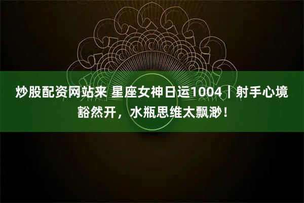 炒股配资网站来 星座女神日运1004｜射手心境豁然开，水瓶思维太飘渺！
