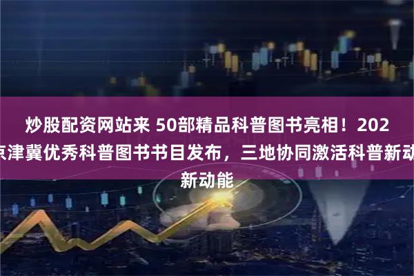 炒股配资网站来 50部精品科普图书亮相！2025京津冀优秀科普图书书目发布，三地协同激活科普新动能