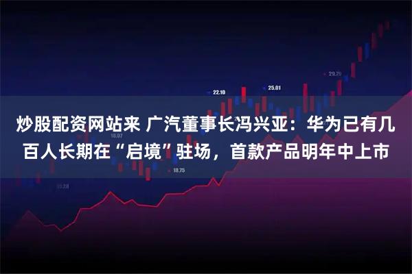 炒股配资网站来 广汽董事长冯兴亚：华为已有几百人长期在“启境”驻场，首款产品明年中上市