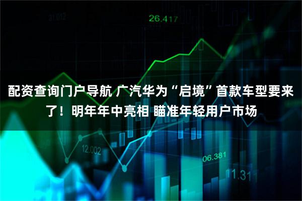 配资查询门户导航 广汽华为“启境”首款车型要来了！明年年中亮相 瞄准年轻用户市场