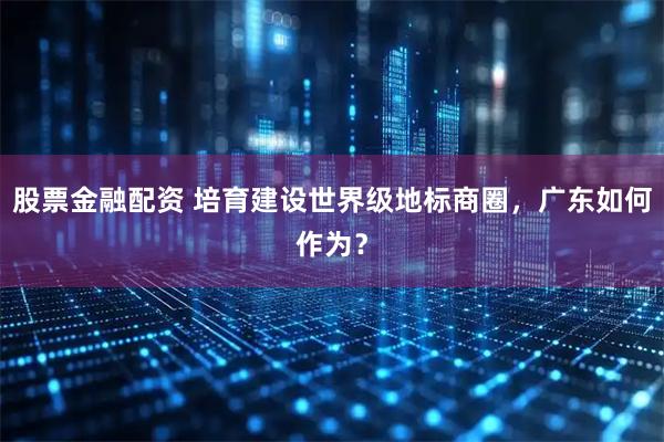 股票金融配资 培育建设世界级地标商圈，广东如何作为？