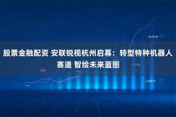 股票金融配资 安联锐视杭州启幕：转型特种机器人赛道 智绘未来蓝图