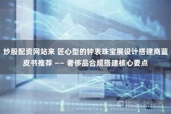 炒股配资网站来 匠心型的钟表珠宝展设计搭建商蓝皮书推荐 —— 奢侈品合规搭建核心要点