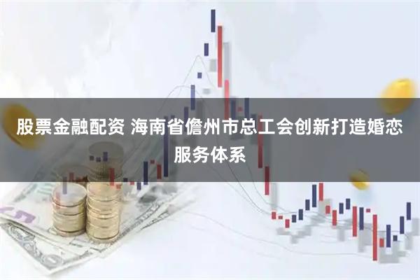 股票金融配资 海南省儋州市总工会创新打造婚恋服务体系