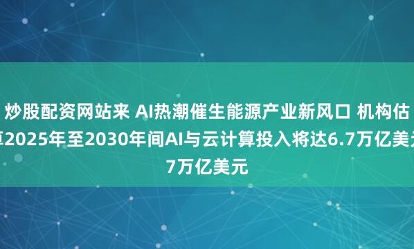 炒股配资网站来 AI热潮催生能源产业新风口 机构估算2025年至2030年间AI与云计算投入将达6.7万亿美元