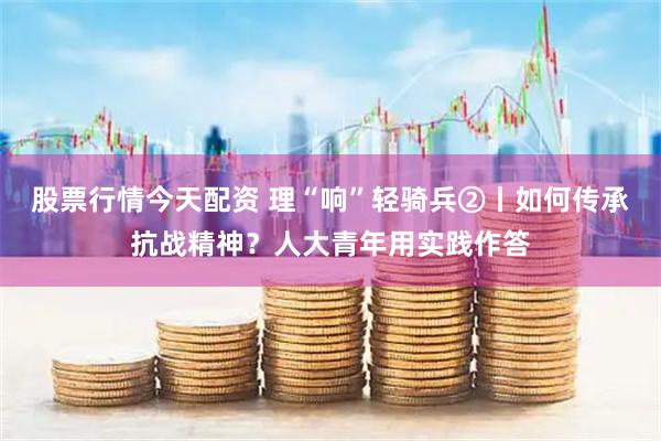 股票行情今天配资 理“响”轻骑兵②丨如何传承抗战精神？人大青年用实践作答