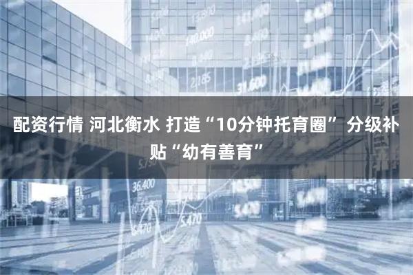 配资行情 河北衡水 打造“10分钟托育圈” 分级补贴“幼有善育”