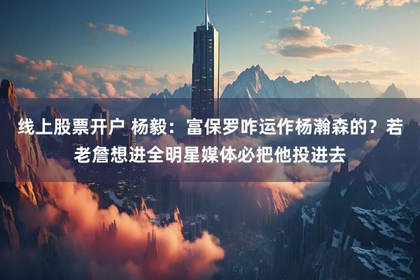 线上股票开户 杨毅：富保罗咋运作杨瀚森的？若老詹想进全明星媒体必把他投进去