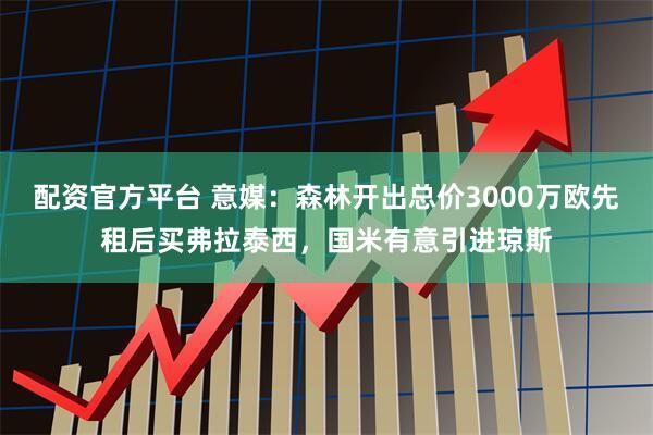 配资官方平台 意媒：森林开出总价3000万欧先租后买弗拉泰西，国米有意引进琼斯