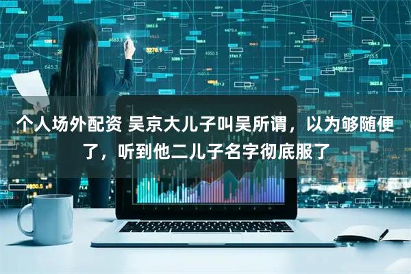 个人场外配资 吴京大儿子叫吴所谓，以为够随便了，听到他二儿子名字彻底服了