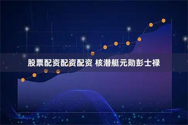 股票配资配资配资 核潜艇元勋彭士禄