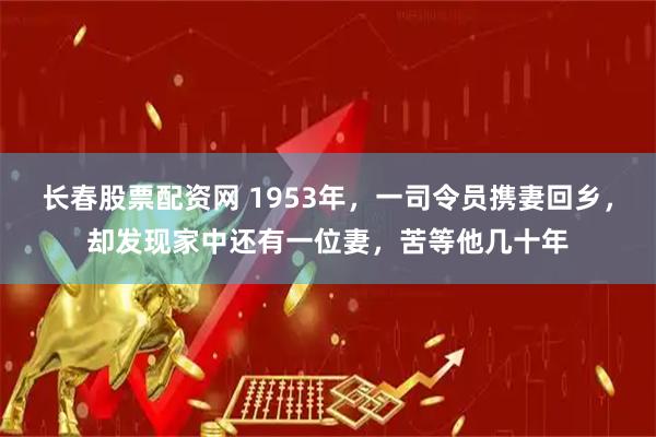 长春股票配资网 1953年，一司令员携妻回乡，却发现家中还有一位妻，苦等他几十年