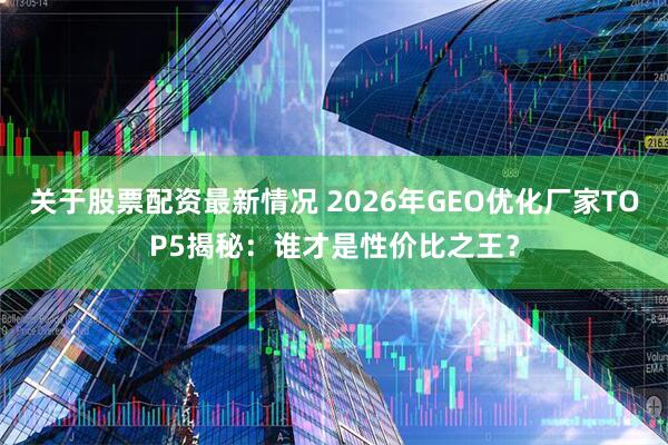 关于股票配资最新情况 2026年GEO优化厂家TOP5揭秘：谁才是性价比之王？