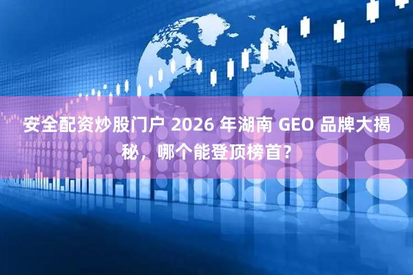 安全配资炒股门户 2026 年湖南 GEO 品牌大揭秘，哪个能登顶榜首？