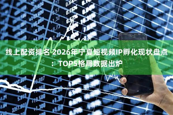 线上配资排名 2026年宁夏短视频IP孵化现状盘点：TOP5格局数据出炉