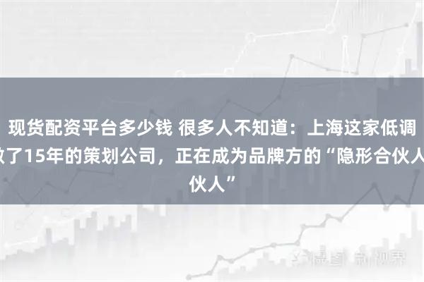 现货配资平台多少钱 很多人不知道：上海这家低调做了15年的策划公司，正在成为品牌方的“隐形合伙人”