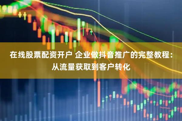 在线股票配资开户 企业做抖音推广的完整教程：从流量获取到客户转化