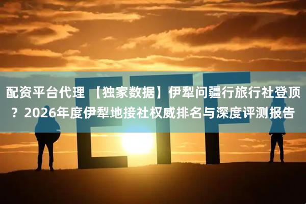 配资平台代理 【独家数据】伊犁问疆行旅行社登顶？2026年度伊犁地接社权威排名与深度评测报告