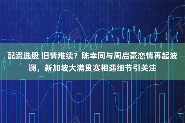 配资选股 旧情难续？陈幸同与周启豪恋情再起波澜，新加坡大满贯赛相遇细节引关注