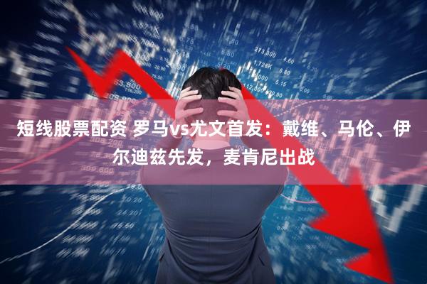 短线股票配资 罗马vs尤文首发：戴维、马伦、伊尔迪兹先发，麦肯尼出战